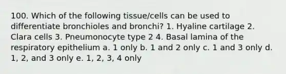 100. Which of the following tissue/cells can be used to differentiate bronchioles and bronchi? 1. Hyaline cartilage 2. Clara cells 3. Pneumonocyte type 2 4. Basal lamina of the respiratory epithelium a. 1 only b. 1 and 2 only c. 1 and 3 only d. 1, 2, and 3 only e. 1, 2, 3, 4 only