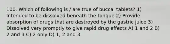 100. Which of following is / are true of buccal tablets? 1) Intended to be dissolved beneath the tongue 2) Provide absorption of drugs that are destroyed by the gastric juice 3) Dissolved very promptly to give rapid drug effects A) 1 and 2 B) 2 and 3 C) 2 only D) 1, 2 and 3