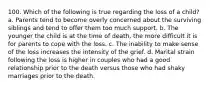 100. Which of the following is true regarding the loss of a child? a. Parents tend to become overly concerned about the surviving siblings and tend to offer them too much support. b. The younger the child is at the time of death, the more difficult it is for parents to cope with the loss. c. The inability to make sense of the loss increases the intensity of the grief. d. Marital strain following the loss is higher in couples who had a good relationship prior to the death versus those who had shaky marriages prior to the death.