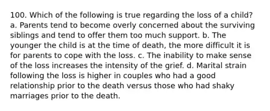 100. Which of the following is true regarding the loss of a child? a. Parents tend to become overly concerned about the surviving siblings and tend to offer them too much support. b. The younger the child is at the time of death, the more difficult it is for parents to cope with the loss. c. The inability to make sense of the loss increases the intensity of the grief. d. Marital strain following the loss is higher in couples who had a good relationship prior to the death versus those who had shaky marriages prior to the death.