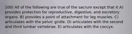 100) All of the following are true of the sacrum except that it A) provides protection for reproductive, digestive, and excretory organs. B) provides a point of attachment for leg muscles. C) articulates with the pelvic girdle. D) articulates with the second and third lumbar vertebrae. E) articulates with the coccyx.