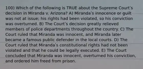 100) Which of the following is TRUE about the Supreme Courtʹs decision in Miranda v. Arizona? A) Mirandaʹs innocence or guilt was not at issue; his rights had been violated, so his conviction was overturned. B) The Courtʹs decision greatly relieved members of police departments throughout the country. C) The Court ruled that Miranda was innocent, and Miranda later became a famous public defender in the local courts. D) The Court ruled that Mirandaʹs constitutional rights had not been violated and that he could be legally executed. E) The Court concluded that Miranda was innocent, overturned his conviction, and ordered him freed from prison.