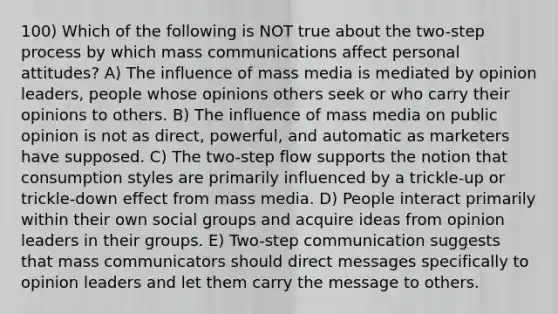 100) Which of the following is NOT true about the two-step process by which mass communications affect personal attitudes? A) The influence of mass media is mediated by opinion leaders, people whose opinions others seek or who carry their opinions to others. B) The influence of mass media on public opinion is not as direct, powerful, and automatic as marketers have supposed. C) The two-step flow supports the notion that consumption styles are primarily influenced by a trickle-up or trickle-down effect from mass media. D) People interact primarily within their own social groups and acquire ideas from opinion leaders in their groups. E) Two-step communication suggests that mass communicators should direct messages specifically to opinion leaders and let them carry the message to others.