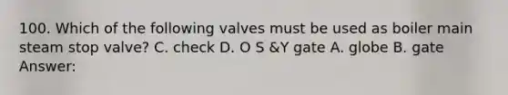 100. Which of the following valves must be used as boiler main steam stop valve? C. check D. O S &Y gate A. globe B. gate Answer: