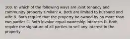 100. In which of the following ways are joint tenancy and community property similar? A. Both are limited to husband and wife B. Both require that the property be owned by no more than two parties C. Both involve equal ownership interests D. Both require the signature of all parties to sell any interest in the property