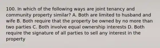 100. In which of the following ways are joint tenancy and community property similar? A. Both are limited to husband and wife B. Both require that the property be owned by no more than two parties C. Both involve equal ownership interests D. Both require the signature of all parties to sell any interest in the property