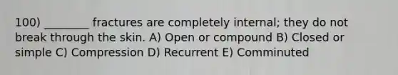 100) ________ fractures are completely internal; they do not break through the skin. A) Open or compound B) Closed or simple C) Compression D) Recurrent E) Comminuted