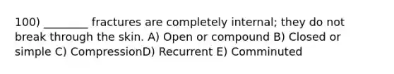 100) ________ fractures are completely internal; they do not break through the skin. A) Open or compound B) Closed or simple C) CompressionD) Recurrent E) Comminuted