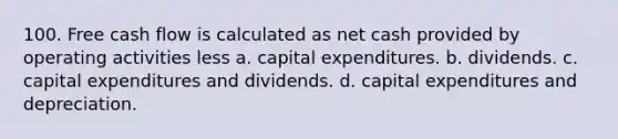 100. Free cash flow is calculated as net cash provided by operating activities less a. capital expenditures. b. dividends. c. capital expenditures and dividends. d. capital expenditures and depreciation.