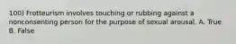 100) Frotteurism involves touching or rubbing against a nonconsenting person for the purpose of sexual arousal. A. True B. False