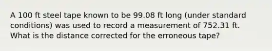 A 100 ft steel tape known to be 99.08 ft long (under standard conditions) was used to record a measurement of 752.31 ft. What is the distance corrected for the erroneous tape?