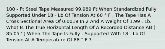 100 - Ft Steel Tape Measured 99.989 Ft When Standardized Fully Supported Under 18 - Lb Of Tension At 60 ° F . The Tape Has A Cross Sectional Area Of 0.0019 In.2 And A Weight Of 1.99 . Lb. What Is The True Horizontal Length Of A Recorded Distance AB ( 85.05 ' ) When The Tape Is Fully - Supported With 18 - Lb Of Tension At A Temperature Of 88 ° F ?