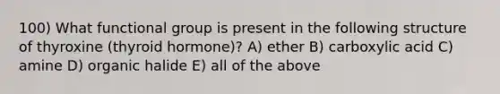 100) What functional group is present in the following structure of thyroxine (thyroid hormone)? A) ether B) carboxylic acid C) amine D) organic halide E) all of the above