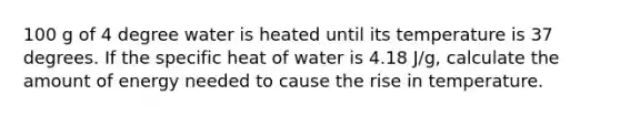 100 g of 4 degree water is heated until its temperature is 37 degrees. If the specific heat of water is 4.18 J/g, calculate the amount of energy needed to cause the rise in temperature.