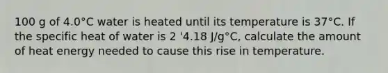 100 g of 4.0°C water is heated until its temperature is 37°C. If the specific heat of water is 2 '4.18 J/g°C, calculate the amount of heat energy needed to cause this rise in temperature.