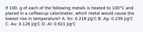 If 100. g of each of the following metals is heated to 100°C and placed in a coffeecup calorimeter, which metal would cause the lowest rise in temperature? A. Sn: 0.218 J/g'C B. Ag: 0.239 J/g'C C. Au: 0.126 J/g'C D. Al: 0.921 J/g'C