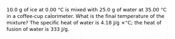 10.0 g of ice at 0.00 °C is mixed with 25.0 g of water at 35.00 °C in a coffee-cup calorimeter. What is the final temperature of the mixture? The specific heat of water is 4.18 J/g ×°C; the heat of fusion of water is 333 J/g.