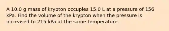 A 10.0 g mass of krypton occupies 15.0 L at a pressure of 156 kPa. Find the volume of the krypton when the pressure is increased to 215 kPa at the same temperature.