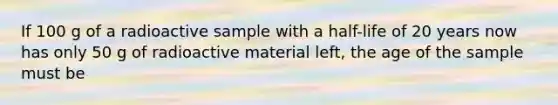 If 100 g of a radioactive sample with a half-life of 20 years now has only 50 g of radioactive material left, the age of the sample must be