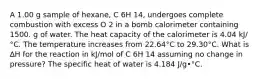 A 1.00 g sample of hexane, C 6H 14, undergoes complete combustion with excess O 2 in a bomb calorimeter containing 1500. g of water. The heat capacity of the calorimeter is 4.04 kJ/°C. The temperature increases from 22.64°C to 29.30°C. What is ∆H for the reaction in kJ/mol of C 6H 14 assuming no change in pressure? The specific heat of water is 4.184 J/g•°C.