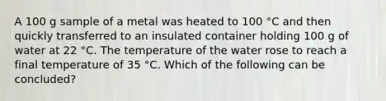 A 100 g sample of a metal was heated to 100 °C and then quickly transferred to an insulated container holding 100 g of water at 22 °C. The temperature of the water rose to reach a final temperature of 35 °C. Which of the following can be concluded?