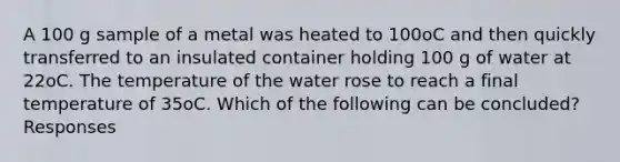 A 100 g sample of a metal was heated to 100oC and then quickly transferred to an insulated container holding 100 g of water at 22oC. The temperature of the water rose to reach a final temperature of 35oC. Which of the following can be concluded? Responses