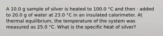 A 10.0 g sample of silver is heated to 100.0 °C and then · added to 20.0 g of water at 23.0 °C in an insulated calorimeter. At thermal equilibrium, the temperature of the system was measured as 25.0 °C. What is the specific heat of silver?