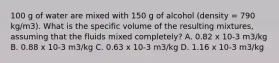 100 g of water are mixed with 150 g of alcohol (density = 790 kg/m3). What is the specific volume of the resulting mixtures, assuming that the fluids mixed completely? A. 0.82 x 10-3 m3/kg B. 0.88 x 10-3 m3/kg C. 0.63 x 10-3 m3/kg D. 1.16 x 10-3 m3/kg