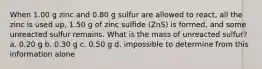 When 1.00 g zinc and 0.80 g sulfur are allowed to react, all the zinc is used up, 1.50 g of zinc sulfide (ZnS) is formed, and some unreacted sulfur remains. What is the mass of unreacted sulfur? a. 0.20 g b. 0.30 g c. 0.50 g d. impossible to determine from this information alone