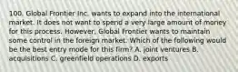 100. Global Frontier Inc. wants to expand into the international market. It does not want to spend a very large amount of money for this process. However, Global Frontier wants to maintain some control in the foreign market. Which of the following would be the best entry mode for this firm? A. joint ventures B. acquisitions C. greenfield operations D. exports