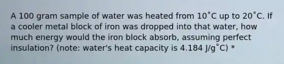 A 100 gram sample of water was heated from 10˚C up to 20˚C. If a cooler metal block of iron was dropped into that water, how much energy would the iron block absorb, assuming perfect insulation? (note: water's heat capacity is 4.184 J/g˚C) *