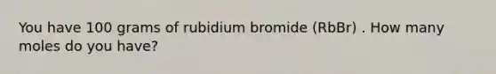 You have 100 grams of rubidium bromide (RbBr) . How many moles do you have?