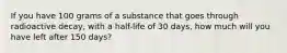 If you have 100 grams of a substance that goes through radioactive decay, with a half-life of 30 days, how much will you have left after 150 days?