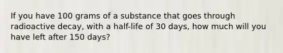 If you have 100 grams of a substance that goes through radioactive decay, with a half-life of 30 days, how much will you have left after 150 days?