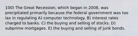 100) The Great Recession, which began in 2008, was precipitated primarily because the federal government was too lax in regulating A) computer technology. B) interest rates charged to banks. C) the buying and selling of stocks. D) subprime mortgages. E) the buying and selling of junk bonds.