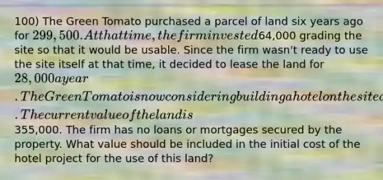 100) The Green Tomato purchased a parcel of land six years ago for 299,500. At that time, the firm invested64,000 grading the site so that it would be usable. Since the firm wasn't ready to use the site itself at that time, it decided to lease the land for 28,000 a year. The Green Tomato is now considering building a hotel on the site as the rental lease is expiring. The current value of the land is355,000. The firm has no loans or mortgages secured by the property. What value should be included in the initial cost of the hotel project for the use of this land?