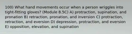 100) What hand movements occur when a person wriggles into tight-fitting gloves? (Module 8.5C) A) protraction, supination, and pronation B) retraction, pronation, and inversion C) protraction, retraction, and eversion D) depression, protraction, and eversion E) opposition, elevation, and supination