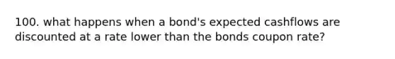 100. what happens when a bond's expected cashflows are discounted at a rate lower than the bonds coupon rate?