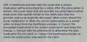 100. A healthcare provider tells the nurse that a certain medication will be prescribed for a client. After the prescription is written, the nurse notes that the provider has prescribed another medication that sounds similar to the medication that the provider and nurse originally discussed. What action should the nurse implement? a. Write the correct prescription as a verbal order received from the healthcare provider. b. Correct the misspelled medication in the written prescription and initial the change. c. Consult with the pharmacist to determine the best medication for the client. d. Contact the healthcare provider to clarify the prescription intended for the client.