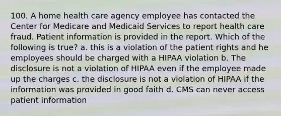 100. A home health care agency employee has contacted the Center for Medicare and Medicaid Services to report health care fraud. Patient information is provided in the report. Which of the following is true? a. this is a violation of the patient rights and he employees should be charged with a HIPAA violation b. The disclosure is not a violation of HIPAA even if the employee made up the charges c. the disclosure is not a violation of HIPAA if the information was provided in good faith d. CMS can never access patient information