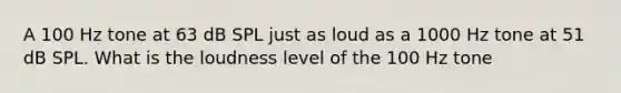 A 100 Hz tone at 63 dB SPL just as loud as a 1000 Hz tone at 51 dB SPL. What is the loudness level of the 100 Hz tone