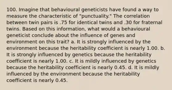 100. Imagine that behavioural geneticists have found a way to measure the characteristic of "punctuality." The correlation between twin pairs is .75 for identical twins and .30 for fraternal twins. Based on this information, what would a behavioural geneticist conclude about the influence of genes and environment on this trait? a. It is strongly influenced by the environment because the heritability coefficient is nearly 1.00. b. It is strongly influenced by genetics because the heritability coefficient is nearly 1.00. c. It is mildly influenced by genetics because the heritability coefficient is nearly 0.45. d. It is mildly influenced by the environment because the heritability coefficient is nearly 0.45.