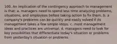 100. An implication of the contingency approach to management is that: a. managers need to spend less time analyzing problems, situations, and employees before taking action to fix them. b. a company's problems can be quickly and easily solved if its management takes a few simple steps. c. most management ideas and practices are universal. d. managers need to look for key possibilities that differentiate today's situation or problems from yesterday's situation or problems.