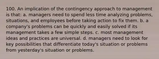 100. An implication of the contingency approach to management is that: a. managers need to spend less time analyzing problems, situations, and employees before taking action to fix them. b. a company's problems can be quickly and easily solved if its management takes a few simple steps. c. most management ideas and practices are universal. d. managers need to look for key possibilities that differentiate today's situation or problems from yesterday's situation or problems.