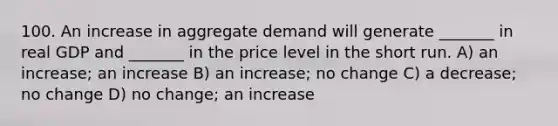 100. An increase in aggregate demand will generate _______ in real GDP and _______ in the price level in the short run. A) an increase; an increase B) an increase; no change C) a decrease; no change D) no change; an increase