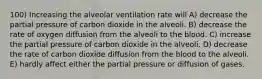 100) Increasing the alveolar ventilation rate will A) decrease the partial pressure of carbon dioxide in the alveoli. B) decrease the rate of oxygen diffusion from the alveoli to the blood. C) increase the partial pressure of carbon dioxide in the alveoli. D) decrease the rate of carbon dioxide diffusion from the blood to the alveoli. E) hardly affect either the partial pressure or diffusion of gases.