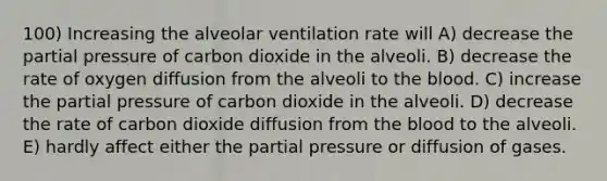 100) Increasing the alveolar ventilation rate will A) decrease the partial pressure of carbon dioxide in the alveoli. B) decrease the rate of oxygen diffusion from the alveoli to the blood. C) increase the partial pressure of carbon dioxide in the alveoli. D) decrease the rate of carbon dioxide diffusion from the blood to the alveoli. E) hardly affect either the partial pressure or diffusion of gases.