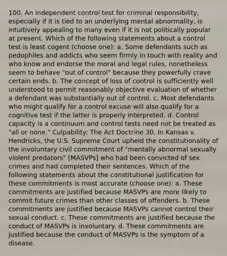 100. An independent control test for criminal responsibility, especially if it is tied to an underlying mental abnormality, is intuitively appealing to many even if it is not politically popular at present. Which of the following statements about a control test is least cogent (choose one): a. Some defendants such as pedophiles and addicts who seem firmly in touch with reality and who know and endorse the moral and legal rules, nonetheless seem to behave "out of control" because they powerfully crave certain ends. b. The concept of loss of control is sufficiently well understood to permit reasonably objective evaluation of whether a defendant was substantially out of control. c. Most defendants who might qualify for a control excuse will also qualify for a cognitive test if the latter is properly interpreted. d. Control capacity is a continuum and control tests need not be treated as "all or none." Culpability: The Act Doctrine 30. In Kansas v. Hendricks, the U.S. Supreme Court upheld the constitutionality of the involuntary civil commitment of "mentally abnormal sexually violent predators" [MASVPs] who had been convicted of sex crimes and had completed their sentences. Which of the following statements about the constitutional justification for these commitments is most accurate (choose one): a. These commitments are justified because MASVPs are more likely to commit future crimes than other classes of offenders. b. These commitments are justified because MASVPs cannot control their sexual conduct. c. These commitments are justified because the conduct of MASVPs is involuntary. d. These commitments are justified because the conduct of MASVPs is the symptom of a disease.