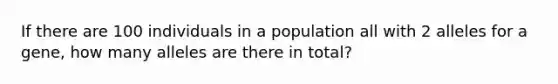 If there are 100 individuals in a population all with 2 alleles for a gene, how many alleles are there in total?