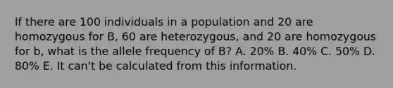 If there are 100 individuals in a population and 20 are homozygous for B, 60 are heterozygous, and 20 are homozygous for b, what is the allele frequency of B? A. 20% B. 40% C. 50% D. 80% E. It can't be calculated from this information.